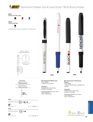 Permanent Marker Grip & Great Erase™ White Board Marker
MRPG
Colores de Clip y Grip
Negro

Rojo

Azul

MRGE
Colores de Tapa

Negro
Los colores que aquí se muestran no son idénticos al color real del producto

MRPG / MRGE

(1.6 cm A x 14 cm L)

SE: 3.0 cm A x 1.5 cm L

(máx. 4 tintas)

SE: 4.0 cm A x 2.0 cm L

(máx. 4 tintas)

MRGE

MRPG

BIC® Permanent Marker Grip
Clave: MRPG
• Tinta que no se diluye

BIC® Great Erase™ White Board
Marker

Impresión:

Clave: MRGE
• Ideal para pizarrones y superficies no
porosas

Serigrafía (SE) hasta 4 tintas
en barril / 4 en tapa

Impresión:

Tiempo de producción: 5 días hábiles
hasta 10,000 pzas.
Sujeto a disponibilidad.

Serigrafía (SE) hasta 4 tintas
en barril / 4 en tapa
Tiempo de producción: 5 días hábiles
hasta 10,000 pzas.
Sujeto a disponibilidad.

MRPG
MK

WRITING INSTRUMENTS

Pedido Mínimo: 250 piezas

(Según color de clip)

= 11 g

Hecho en USA

MRGE
Pedido Mínimo: 250 piezas

MK

pág. 128
Hecho en USA

= 10 g

pág. 120

Consultar página 6 para referencia de íconos

51

 