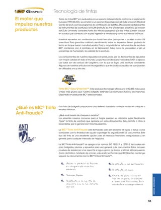 Tecnología de tintas
El motor que
impulsa nuestros
productos

Todas las tintas BIC® son evaluadas por un experto independiente, conforme al reglamento
Europeo 1999/45/CE y se someten a un examen toxicológico en el Duke University Medical
Center de U.S.A. con los programas de certificación de la WIMA (Asociación de fabricantes
de Instrumentos de escritura) o el ACMI (Instituto de Arte y Materiales creativos). La revisión
del Duke University considera tanto los efectos pasajeros que las tintas pueden causar
en la salud (de contacto con la piel, ingestión e inhalación) como sus efectos crónicos.
Nuestros repuestos son analizados por hasta tres años para poner a prueba la vida útil
y escritura. Para garantizar calidad y rendimiento, todos los repuestos tienen grabada la
fecha en la que fueron manufacturados. Para la mayoría de los instrumentos de escritura
BIC®, contamos con 4 controles en la fabricación, tales como la viscosidad, el pH, el
porcentaje de humedad y la calidad de la escritura.
Los componentes de nuestros repuestos son producidos por los fabricantes de repuestos
con mayor calidad en todo el mundo. Los puntos son de acero inoxidable, latón o alpaca.
Las balas son de carburo de tungsteno, con lo que se logra una escritura consistente.
Algunos de nuestros artículos son recargables, lo que les da la capacidad de que puedan
ser utilizados una y otra vez.

Tinta BIC® Easy-Glide Ink™: Esta exclusiva tecnología ofrece una tinta 30% más suave
y trazo más grueso que nuestro bolígrafo estándar. La escritura es fluida y sin manchas.
Disponible en productos BIC® seleccionados.

Esta tinta de bolígrafo proporciona una defensa duradera contra el fraude en cheques o
recetas médicas.
¿Qué es el lavado de cheques o recetas?
Los solventes caseros comunes para el hogar pueden ser utilizados para literalmente
“lavar” la tinta de escritura que aparece en estos documentos. Esto permite a otros a
reescribirlos, por lo general con fines fraudulentos.
La BIC® Tinta Anti-Fraude está formulada para ser resistente al agua, a la luz y a los
borradores con la finalidad de ayudar a proteger la seguridad de los documentos. Este
tipo de tinta es una excelente opción para el mercado financiero, aseguradoras y, en
general, para cualquier mercado de negocios.
La BIC® Tinta Anti-Fraude™ se apega a las normas ISO 12757-1 y 12757-2, las cuales son
para bolígrafos, plumas y repuestos para uso general y de documentos. Éstos incluyen
pruebas de resistencia a los rayos UV, el agua, goma de borrar, el etanol, el blanqueado,
ácido clorhídrico, hidróxido de amonio y de acetona. Permite que BIC Graphic mantenga
seguros tus documentos con la BIC® Tinta Anti-Fraude™.
Ayuda a prevenir el fraude
en cheques y/o recetas
medicas.

Resistente a los borradores.

Secado Rapido.

Excelente para cualquier
tipo de negocio, incluyendo
el mercado financiero, farmaceutico y aseguradoras.

Resistente a la luz (No se
decolora con la luz directa
del sol).

Resistente al agua.

WRITING INSTRUMENTS

¿Qué es BIC® Tinta
Anti-Fraude?

55

 