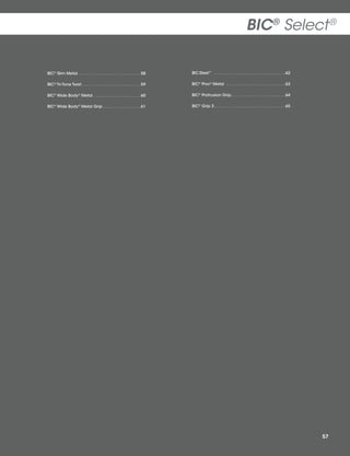 BIC® Select ®
BIC® Slim Metal .  .  .  .  .  .  .  .  .  .  .  .  .  .  .  .  .  .  .  .  .  .  .  .  .  . 58

BIC Steel™  .  .  .  .  .  .  .  .  .  .  .  .  .  .  .  .  .  .  .  .  .  .  .  .  .  .  .  .  .  . 62

BIC® Tri-Tone Twist  .  .  .  .  .  .  .  .  .  .  .  .  .  .  .  .  .  .  .  .  .  .  .  . 59

BIC® Pivo® Metal  .  .  .  .  .  .  .  .  .  .  .  .  .  .  .  .  .  .  .  .  .  .  .  .  . 63

BIC® Wide Body® Metal  .  .  .  .  .  .  .  .  .  .  .  .  .  .  .  .  .  .  . 60

BIC® Protrusion Grip .  .  .  .  .  .  .  .  .  .  .  .  .  .  .  .  .  .  .  .  .  . 64

BIC® Wide Body® Metal Grip  .  .  .  .  .  .  .  .  .  .  .  .  .  .  . 61

BIC® Grip 3  .  .  .  .  .  .  .  .  .  .  .  .  .  .  .  .  .  .  .  .  .  .  .  .  .  .  .  .  . 65

57

 