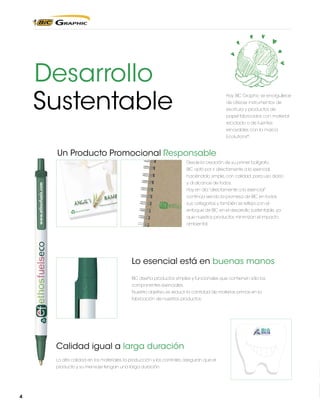 Desarrollo
Sustentable

Hoy BIC Graphic se enorgullece
de ofrecer instrumentos de
escritura y productos de
papel fabricados con material
reciclado o de fuentes
renovables con la marca
Ecolutions®.

Un Producto Promocional Responsable
Desde la creación de su primer bolígrafo,
BIC optó por ir directamente a lo esencial,
haciéndolo simple, con calidad, para uso diario
y al alcance de todos.
Hoy en día “directamente a lo esencial”
continúa siendo la promesa de BIC en todas
sus categorías y también se refleja con el
enfoque de BIC en el desarrollo sustentable, ya
que nuestros productos minimizan el impacto
ambiental.

Lo esencial está en buenas manos
BIC diseña productos simples y funcionales que contienen sólo los
componentes esenciales.
Nuestro objetivo, es reducir la cantidad de materias primas en la
fabricación de nuestros productos.

Calidad igual a larga duración
La alta calidad en los materiales, la producción y los controles, aseguran que el
producto y su mensaje tengan una larga duración.

4

 