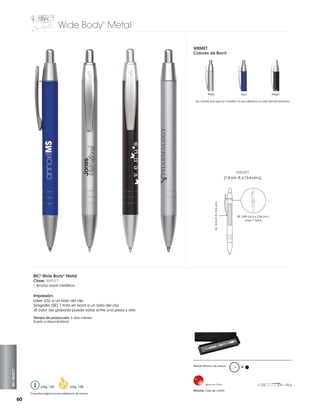 Wide Body Metal
®

WBMET
Colores de Barril

Plata

Azul

Negro

Los colores que aquí se muestran no son idénticos al color real del producto

WBMET

LS: 5.0 cm A x 0.6 cm L

(1.6 cm A x 13.4 cm L)

SE: 2.85 cm A x 2.54 cm L
(max. 1 tinta)

BIC® Wide Body® Metal
Clave: WBMET
• Ancho barril metálico

Impresión:
Láser (LS) a un lado del clip
Serigrafia (SE) 1 tinta en barril a un lado del clip
-El color del grabado puede variar entre una pieza y otra
Tiempo de producción: 5 días hábiles
Sujeto a disponibilidad

BIC SELECT™

Pedido Mínimo: 50 piezas

pág. 120

pág. 128

Consultar página 6 para referencia de íconos

60

Hecho en China

Estuche: Caja de cartón

M

= 25 g

 