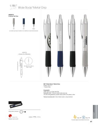 Wide Body Metal Grip
®

WBMETG
Colores de Grip

Gris

Azul

Negro

Los colores que aquí se muestran no son idénticos al color real del producto

WBMETG

LS: 3.5 cm A x 0.6 cm L

(1.6 cm A x 13.4 cm L)

SE: 4.00 cm A x 1.00 cm L
(max. 1 tinta)

BIC® Wide Body® Metal Grip:
Clave: WBMETG
• Suave Grip

Impresión:
Láser (LS) a un lado del clip
Serigrafía (SE) 1 tinta en barril atrás del clip
-El color del grabado puede variar entre una pieza y otra
Tiempo de producción: 5 días hábiles Sujeto a disponibilidad

Hecho en China

Estuche: Caja de cartón

M

= 28.14 g

pág. 128

BIC SELECT™

Pedido Mínimo: 50 piezas

pág. 120

Consultar página 6 para referencia de íconos

61

 