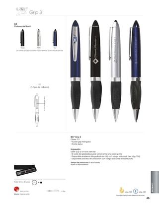 Grip 3
G3
Colores de Barril

Negro

Plata

Azul

Los colores que aquí se muestran no son idénticos al color real del producto

G3

LS: 3.5 cm A x 0.6 cm L

(1.7 cm A x 13.3 cm L)

BIC® Grip 3
Clave: G3
• Suave grip triangular
• Punta stylus

Impresión:
Láser (LS) a un lado del clip
- El color del grabado puede variar entre una pieza y otra
- Disponible emblema fotografiado en clip con cargo adicional (ver pág. 124)
- Disponible proceso de oxidación con cargo adicional en barril plata
Tiempo de producción: 5 días hábiles
Sujeto a disponibilidad

Hecho en China

Estuche: Caja de cartón

M

= 35 g

pág. 128

BIC SELECT™

Pedido Mínimo: 50 piezas

pág. 120

Consultar página 6 para referencia de íconos

65

 