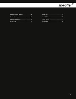 Sheaffer
Sheaffer® Legacy® Heritage  .  .  .  .  .  .  .  .  .  .  .  .  .  . 68

Sheaffer® 500  .  .  .  .  .  .  .  .  .  .  .  .  .  .  .  .  .  .  .  .  .  .  .  .  .  .  . 72

Sheaffer® Prelude®  .  .  .  .  .  .  .  .  .  .  .  .  .  .  .  .  .  .  .  .  .  .  . 69

Sheaffer® 100  .  .  .  .  .  .  .  .  .  .  .  .  .  .  .  .  .  .  .  .  .  .  .  .  .  .  . 73

Sheaffer® Prelude® Mini  .  .  .  .  .  .  .  .  .  .  .  .  .  .  .  .  .  .  . 70

Sheaffer® Sentinel®  .  .  .  .  .  .  .  .  .  .  .  .  .  .  .  .  .  .  .  .  .  .  . 74

Sheaffer® 300  .  .  .  .  .  .  .  .  .  .  .  .  .  .  .  .  .  .  .  .  .  .  .  .  .  .  . 71

Sheaffer® VFM .  .  .  .  .  .  .  .  .  .  .  .  .  .  .  .  .  .  .  .  .  .  .  .  .  .  . 75

67

®

 