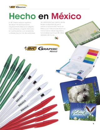 Hecho en México
En BIC Graphic estamos orgullosos

de calidad para que nuestros clientes

de ofrecer más de 30 productos

tengan la seguridad de que al

¡Orgullosamente Mexicanos! bolígrafos,

adquirir un producto BIC® hecho en

notas adhesivas y magnets, fabricados

México y por mexicanos tendrá en sus

en nuestras plantas y con proveedores

manos toda la calidad, seguridad y

confiables, bajo los más altos estándares

funcionalidad que Grupo BIC ofrece
alrededor del mundo.

5

 