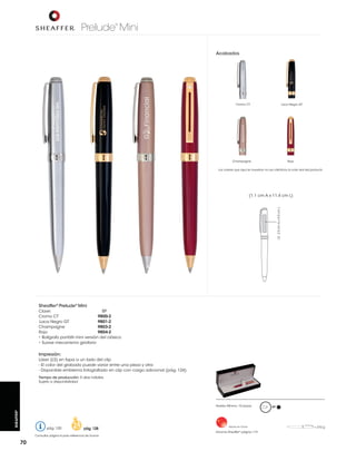 Prelude Mini
®

Acabados

Cromo CT

Laca Negro GT

Champagne

Rojo

Los colores que aquí se muestran no son idénticos al color real del producto

LS: 2.5 cm A x 0.5 cm L

(1.1 cm A x 11.4 cm L)

Sheaffer® Prelude® Mini
Clave:
BP
Cromo CT
9800-2
Laca Negro GT
9801-2
Champagne
9803-2
Rojo
9804-2
• Bolígrafo portátil mini versión del clásico
• Suave mecanismo giratorio

Impresión:
Láser (LS) en tapa a un lado del clip
- El color del grabado puede variar entre una pieza y otra
Tiempo de producción: 5 días hábiles
Sujeto a disponibilidad

SHEAFFER®

Pedido Mínimo: 10 piezas

pág. 120

pág. 128

Consultar página 6 para referencia de íconos

70

Hecho en China

Estuche Sheaffer® página 119

BP

= 210 g

 