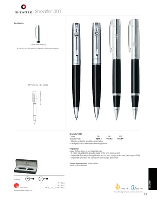 Sheaffer 300
®

Acabado

Cromo Pulido Negro CT
El color que aquí se muestra no es idéntico al color real del producto

LS: 3.3 cm A x 0.6 cm L

(1.9 cm A x 14.1 cm L)

Sheaffer® 300
Clave:
RB
BP
9314-1
9314-2
Sheaffer®300:
• Moderno diseño y sutiles acabados
• Bolígrafo con suave mecanismo giratorio

SET
9314-9

Impresión:
Láser (LS) en tapa a un lado del clip
- El color del grabado puede variar entre una pieza y otra
- Disponible proceso de oxidación con cargo adicional
Tiempo de producción: 5 días hábiles
Sujeto a disponibilidad

RB

BP

SHEAFFER®

Pedido Mínimo:
10 piezas

PF = 250 g
BP = 217 g
Hecho en China

Estuche Sheaffer® página 119

SET = 435 g

pág. 128

pág. 120

Consultar página 6 para referencia de íconos

71

 