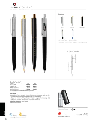 Sentinel

®

Acabados

Cromo CT

Negro Mate GT

Cromo GT

Cromo-Plástico Negro

Cromo-Plástico Azul

Los colores que aquí se muestran no son idénticos al color real del producto

LS: 4.0 cm A x 0.5 cm L

LS: 3.5 cm A x 0.5 cm L

(1.3 cm A x 13.0 cm L)

Sheaffer® Sentinel®

Clave:
BP
SET
Cromo CT
95702
95802
Cromo GT
95902
96002
Negro Mate GT
327-2
327-9
Cromo-Plástico
95502
95602
• Bolígrafo con suave mecanismo giratorio

Impresión:
Láser (LS) en barril (excepto Cromo-Plástico) / en tapa a un lado del clip
- El color del grabado puede variar entre una pieza y otra
- Disponible proceso de oxidación con cargo adicional
Tiempo de producción: 5 días hábiles
Sujeto a disponibilidad

SHEAFFER®

Pedido Mínimo: 10 piezas

BP

BP = 74 g

pág. 120

pág. 128

Consultar página 6 para referencia de íconos

74

Hecho en China

Estuche Sheaffer® página 119

SET = 145 g

 