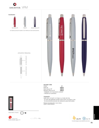 VFM
Acabados

Rojo Intenso NT

Plata NT

Morado Obscuro NT

Los colores que aquí se muestran no son idénticos al color real del producto

LS: 2.8 cm L x 0.5 cm A

LS: 2.8 cm L x 0.5 cm A

(1.5 cm A x 13.6 cm L)

Sheaffer® VFM

Clave:
BP
Plata NT
9400-2
Rojo Intenso NT
9403-2
Morado Obscuro NT
9404-2
• Bolígrafo con mecanismo retráctil
• Modernos acabados

Impresión:
Láser (LS) en barril / en tapa a un lado del clip
- El color del grabado puede variar entre una pieza y otra
- Se recomienda proceso de oxidación para barril plata
Tiempo de producción: 5 días hábiles
Sujeto a disponibilidad

Hecho en China

Estuche Sheaffer® página 119

BP

= 70 g

pág. 128
pág. 128

SHEAFFER®

Pedido Mínimo: 10 piezas

pág. 120

Consultar página 6 para referencia de íconos

75

 