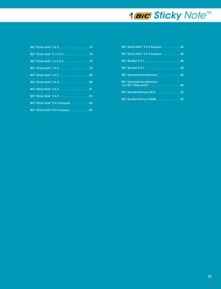 Sticky Note™

BIC® Sticky Note™ 2 X 3  .  .  .  .  .  .  .  .  .  .  .  .  .  .  .  .  .  .  . 78

BIC® Sticky Note™ 4 X 6 Suajado  .  .  .  .  .  .  .  .  .  .  .  . 84

BIC® Sticky Note™ 2 1/2 X 3  .  .  .  .  .  .  .  .  .  .  .  .  .  .  .  . 78

BIC® Sticky Note™ 5 X 3 Suajado  .  .  .  .  .  .  .  .  .  .  . 84

BIC® Sticky Note™ 2 3/4 X 3  .  .  .  .  .  .  .  .  .  .  .  .  .  .  .  . 79

BIC® Booklet 3 X 3 .  .  .  .  .  .  .  .  .  .  .  .  .  .  .  .  .  .  .  .  .  .  .  . 85

BIC® Sticky Note™ 3 X 3  .  .  .  .  .  .  .  .  .  .  .  .  .  .  .  .  .  .  . 79

BIC® Booklet 4 X 3 .  .  .  .  .  .  .  .  .  .  .  .  .  .  .  .  .  .  .  .  .  .  .  . 85

BIC® Sticky Note™ 4 X 3  .  .  .  .  .  .  .  .  .  .  .  .  .  .  .  .  .  .  . 80

BIC® Separadores Adhesivos  .  .  .  .  .  .  .  .  .  .  .  .  .  . 86

BIC® Sticky Note™ 4 X 4 .  .  .  .  .  .  .  .  .  .  .  .  .  .  .  .  .  .  .  . 80

BIC® Separadores Adhesivos
con BIC® Sticky Note™  .  .  .  .  .  .  .  .  .  .  .  .  .  .  .  .  .  .  .  . 86

BIC® Sticky Note™ 4 X 6  .  .  .  .  .  .  .  .  .  .  .  .  .  .  .  .  .  .  . 81
BIC® Sticky Note™ 5 X 3  .  .  .  .  .  .  .  .  .  .  .  .  .  .  .  .  .  .  . 81

BIC® Booklet Premium MCS  .  .  .  .  .  .  .  .  .  .  .  .  .  .  .  . 87
BIC® Booklet Premium MWB  .  .  .  .  .  .  .  .  .  .  .  .  .  .  . 87

BIC® Sticky Note™ 3 X 3 Suajado  .  .  .  .  .  .  .  .  .  .  .  . 82
BIC® Sticky Note™4 X 3 Suajado  .  .  .  .  .  .  .  .  .  .  .  . 83

77

 