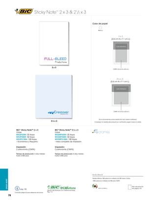 Sticky Note 2 x 3 & 21/2 x 3
TM

Color de papel
Blanco

2x3
(4.6 cm A x 7.1 cm L)

Lado Adhesivo

2 x 3 in
50.8 x 76.2 mm
2x3

CMYK: 4.2 cm A x 6.8 cm L

21/2 x 3
(5.6 cm A x 7.1 cm L)

Lado Adhesivo

2.5 x 3 in
63.5 x 76.2 mm

CMYK: 5.2 cm A x 6.8 cm L

21/2 x 3

BIC® Sticky NoteTM 2 x 3

BIC® Sticky NoteTM 21/2 x 3

Clave:
MX2P325H: 25 Hojas
MX2P350H: 50 Hojas
MX2P3100H: 100 Hojas
• Económico y Pequeño

Clave:
MX2MP325H: 25 Hojas
MX2MP350H: 50 Hojas
MX2MP3100H: 100 Hojas
• Area completa de impresión

Impresión:

Impresión:

Cuatricromía (CMYK)

Cuatricromía (CMYK)

Tiempo de producción: 5 días hábiles
hasta 5,000 pzas.

No se recomienda poner plastas de color sobre el adhesivo.
Considerar la medida del producto en centímetros según marca la viñeta.

Tiempo de producción: 5 días hábiles
hasta 5,000 pzas.

2 x 3 / 21/2 x 3
Sticky Note™

Pedido Mínimo: 500 piezas en múltiplos de 250 hasta 2 tintas
1000 piezas en múltiplos de 250 para CMYK

pág. 125
Consultar página 6 para referencia de íconos

78

Hecho en México

Opción del producto con material reciclado.
Pág. 112

Peso del producto
Ver página 123

 