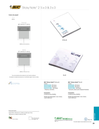 Sticky Note 2 3/4 x 3 & 3 x 3
TM

Color de papel

Blanco

2 3/4 x 3
(6.7 cm A x 7.1 cm L)

Lado Adhesivo

5 x 3 in

6.2 mm
2 3/4 x 3
CMYK: 6.3 cm A x 6.8 cm L

3x3
(7.1 cm A x 7.1 cm L)

Lado Adhesivo

3 x 3 in

6.2 mm

CMYK: 6.7 cm A x 6.7 cm L

3x3

No se recomienda poner plastas de color sobre el adhesivo.
Considerar la medida del producto en centímetros según marca la viñeta.

BIC® Sticky NoteTM 2 3/4 x 3

BIC® Sticky NoteTM 3 x 3

Clave:
MX2CP325H: 25 Hojas
MX2CP350H: 50 Hojas
MX2CP3100H: 100 Hojas
• Práctico tamaño

Clave:
MX3P325H: 25 Hojas
MX3P350H: 50 Hojas
MX3P3100H: 100 Hojas
• Tamaño ideal para despachadores

Impresión:

Impresión:

Cuatricromía (CMYK)

Cuatricromía (CMYK)

Tiempo de producción: 5 días hábiles
hasta 5,000 pzas.

Tiempo de producción: 5 días hábiles
hasta 5,000 pzas.

Pedido Mínimo: 500 piezas en múltiplos de 250 hasta 2 tintas
1000 piezas en múltiplos de 250 para CMYK

Hecho en México

Peso del producto
Ver página 123
Opción del producto con material reciclado.
Pág. 112

pág. 125

Sticky Note™

2 3/4 x 3 / 3 x 3

Consultar página 6 para referencia de íconos

79

 