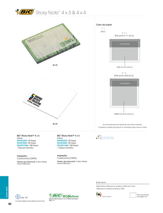 Sticky Note 4 x 3 & 4 x 4
TM

Color de papel
Blanco

4x3
(9.6 cm A x 7.1 cm L)

4 x 3 in

Lado Adhesivo

101.6 x 76.2 mm
4x3
CMYK: 9.2 cm A x 6.8 cm L

4x4
(9.6 cm A x 9.6 cm L)

Lado Adhesivo

4 x 4 in
101.6 x 101.6 mm

CMYK: 9.2 cm A x 9.2 cm L

4x4

No se recomienda poner plastas de color sobre el adhesivo.
Considerar la medida del producto en centímetros según marca la viñeta.

BIC® Sticky NoteTM 4 x 3

BIC® Sticky NoteTM 4 x 4

Clave:
MX4P325H: 25 Hojas
MX4P350H: 50 Hojas
MX4P3100H: 100 Hojas
• Popular tamaño

Clave:
MX4P425H: 25 Hojas
MX4P450H: 50 Hojas
MX4P4100H: 100 Hojas
• Clásico tamaño

Impresión:

Impresión:

Cuatricromía (CMYK)

Cuatricromía (CMYK)

Tiempo de producción: 5 días hábiles
hasta 5,000 pzas.

Tiempo de producción: 5 días hábiles
hasta 5,000 pzas.

4x3/4x4
Sticky Note™

Pedido Mínimo: 500 piezas en múltiplos de 250 hasta 2 tintas
1000 piezas en múltiplos de 250 para CMYK

pág. 125
Consultar página 6 para referencia de íconos

80

Hecho en México

Opción del producto con material reciclado.
Pág. 112

Peso del producto
Ver página 123

 