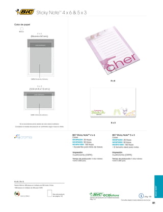 Sticky Note 4 x 6 & 5 x 3
TM

Color de papel
Blanco

4x6
(9.6 cm A x 14.7 cm L)

Lado Adhesivo

CMYK: 9.2 cm A x 14.3 cm L

4x6

5x3
(12.4 cm A x 7.2 cm L)
Lado Adhesivo

CMYK: 12.0 cm A x 6.8 cm L

5x3

No se recomienda poner plastas de color sobre el adhesivo.
Considerar la medida del producto en centímetros según marca la viñeta.

BIC® Sticky NoteTM 4 x 6

Clave:
MX4P625H: 25 Hojas
MX4P650H: 50 Hojas
MX4P6100H: 100 Hojas
• Excelentes para listas de tareas

BIC® Sticky NoteTM 5 x 3
Clave:
MX5P325H: 25 Hojas
MX5P350H: 50 Hojas
MX5P3100H: 100 Hojas
• El tamaño ideal para notas

Impresión:

Impresión:

Cuatricromía (CMYK)

Cuatricromía (CMYK)

Tiempo de producción: 5 días hábiles
hasta 5,000 pzas.

Tiempo de producción: 5 días hábiles
hasta 5,000 pzas.

Pedido Mínimo: 500 piezas en múltiplos de 250 hasta 2 tintas
1000 piezas en múltiplos de 250 para CMYK

Hecho en México

Peso del producto
Ver página 123

Opción del producto con material reciclado.
Pág. 112

pág. 125

Sticky Note™

4x6/5x3

Consultar página 6 para referencia de íconos

81

 
