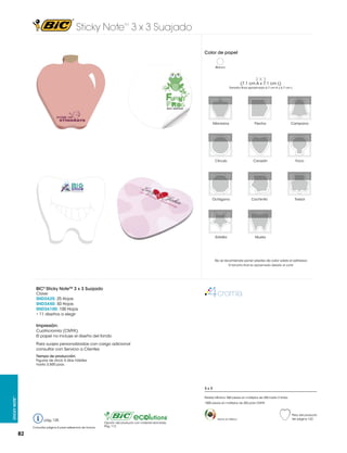 Sticky Note 3 x 3 Suajado
TM

Color de papel
Blanco

3X3

(7.1 cm A x 7.1 cm L)
Tamaño final aproximado 6.7 cm A x 6.7 cm L

Manzana

Flecha

Campana

Círculo

Corazón

Foco

Octágono

Cochinito	

Trebol

Estrella

Muela

No se recomienda poner plastas de color sobre el adhesivo
El tamaño final es aproximado debido al corte

BIC® Sticky NoteTM 3 x 3 Suajado
Clave:
SND3A25: 25 Hojas
SND3A50: 50 Hojas
SND3A100: 100 Hojas
• 11 diseños a elegir

Impresión:
Cuatricromía (CMYK)
El papel no incluye el diseño del fondo
Para suajes personalizadas con cargo adicional
consultar con Servicio a Clientes
Tiempo de producción:
Figuras de stock 5 días hábiles
hasta 3,500 pzas.

3x3
Sticky Note™

Pedido Mínimo: 500 piezas en múltiplos de 250 hasta 2 tintas
1000 piezas en múltiplos de 250 para CMYK

pág. 125
Consultar página 6 para referencia de íconos

82

Hecho en México

Opción del producto con material reciclado.
Pág. 112

Peso del producto
Ver página 123

 