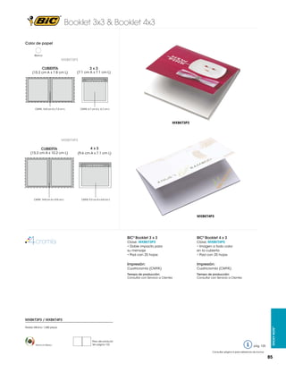 Booklet 3x3 & Booklet 4x3
Color de papel
Blanco

MXBKT3P3

CUBIERTA

(15.2 cm A x 7.8 cm L)

3x3

(7.1 cm A x 7.1 cm L)
Lado Adhesivo

CMYK: 14.8 cm A x 7.4 cm L

CMYK: 6.7 cm A x 6.7 cm L

MXBKT3P3

MXBKT4P3

CUBIERTA

(15.2 cm A x 10.2 cm L)

4x3
(9.6 cm A x 7.1 cm L)

Lado Adhesivo

CMYK: 14.8 cm A x 9.8 cm L

CMYK: 9.2 cm A x 6.8 cm L

MXBKT4P3

BIC® Booklet 3 x 3

BIC® Booklet 4 x 3

Clave: MXBKT3P3
• Doble impacto para
su mensaje
• Pad con 25 hojas

Clave: MXBKT4P3
• Imagen a todo color
en la cubierta
• Pad con 25 hojas

Impresión:

Impresión:

Cuatricromía (CMYK)

Cuatricromía (CMYK)

Tiempo de producción:
Consultar con Servicio a Clientes

Tiempo de producción:
Consultar con Servicio a Clientes

Pedido Mínimo: 1,000 piezas

Hecho en México

Peso del producto
Ver página 123

pág. 125

Sticky Note™

MXBKT3P3 / MXBKT4P3

Consultar página 6 para referencia de íconos

85

 