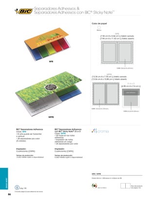 Separadores Adhesivos &
Separadores Adhesivos con BIC® Sticky Note

TM

Color de papel
Blanco

MFB

(7.94 cm A x 5.56 cm L) folleto cerrado
(7.94 cm A x 11.43 cm L) folleto abierto

MFB
CMYK: 10.4 cm A x 6.9 cm L

MFPB

(13.34 cm A x 7.78 cm L) folleto cerrado
(13.34 cm A x 15.88 cm L) folleto abierto

2 3/4 x 3
(6.98 cm A x 7.6 cm L)

2.75 x 3 in

Lado Adhesivo

69.85 x 76.2 mm
CMYK: 12.3 cm A x 14.9 cm L
CMYK: 6.3 cm A x 6.8 cm L

MFPB

BIC® Separadores Adhesivos
Clave: MFB
• El arte puede ser horizontal
o vertical
• 25 separadores por color
(5 colores)

BIC® Separadores Adhesivos
con BIC® Sticky NoteTM 23/4 x 3

Clave: MFPB
• 25 hojas en las notas
adhesivas
• Impresión de notas
adhesivas sin cargo
• 25 separadores por color

Impresión:

Impresión:

Cuatricromía (CMYK)

Cuatricromía (CMYK)

Tiempo de producción:
5 días hábiles sujeto a disponibilidad

Tiempo de producción:
5 días hábiles sujeto a disponibilidad.

MFB / MFPB
Sticky Note™

Pedido Mínimo: 1,000 piezas en múltiplos de 250

pág. 125
Consultar página 6 para referencia de íconos

86

Hecho en México

Peso del producto
Ver página 123

 