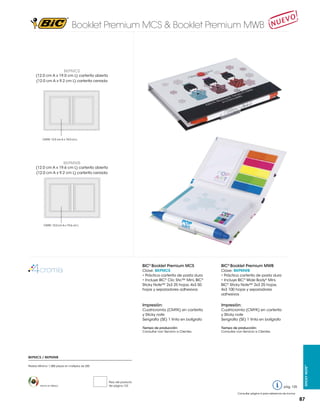 Booklet Premium MCS & Booklet Premium MWB

BKPMCS

(12.0 cm A x 19.0 cm L) carterita abierta
(12.0 cm A x 9.2 cm L) carterita cerrada

MCS
MCS

CMYK: 12.0 cm A x 19.0 cm L

MWB

BKPMWB

(12.0 cm A x 19.6 cm L) carterita abierta
(12.0 cm A x 9.2 cm L) carterita cerrada

MWB

CMYK: 12.0 cm A x 19.6 cm L

BIC® Booklet Premium MCS

BIC® Booklet Premium MWB

Clave: BKPMCS
• Práctica carterita de pasta dura
• Incluye BIC® Clic Stic™ Mini, BIC®
Sticky Note™ 2x3 25 hojas, 4x3 50
hojas y separadores adhesivos

Clave: BKPMWB
• Práctica carterita de pasta dura
• Incluye BIC® Wide Body® Mini,
BIC® Sticky Note™ 2x3 25 hojas,
4x3 100 hojas y separadores
adhesivos

Impresión:

Impresión:

Cuatricromía (CMYK) en carterita
y Sticky note
Serigrafía (SE) 1 tinta en bolígrafo

Cuatricromía (CMYK) en carterita
y Sticky note
Serigrafía (SE) 1 tinta en bolígrafo

Tiempo de producción:
Consultar con Servicio a Clientes.

Tiempo de producción:
Consultar con Servicio a Clientes.

Pedido Mínimo: 1,000 piezas en múltiplos de 250

Hecho en México

Peso del producto
Ver página 123

pág. 125

Sticky Note™

BKPMCS / BKPMWB

Consultar página 6 para referencia de íconos

87

 