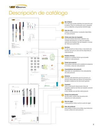 Descripción de catálogo
Round Stic™

Mix & Match
Con este logo puedes identificar los productos que
te ofrecen hacer la combinación que tu requieras
con sus diferentes componentes barril/trim/grip.

RS
Colores de Barril

Plata

Negro

Crema

Navy

Blanco

Transparente

Colores de Tapa y Botón
Verde Bosque

Vino

Navy

Verde

Azul Claro

Rojo

Negro

Blanco

Los colores que aquí se muestran no son idénticos al color real del producto

Guía de color
Colores, combinaciones o acabados disponibles
en cada producto.

RS
(1.1 cm A x 14.9 cm L)

Viñeta para área de impresión
Aquí encontrarás información referente a las
medidas del producto y su área de impresión,
opciones de impresión, tipo de impresión y número
de tintas que puede llevar.

SE: 6.0 cm A x 1.9 cm L
(máx. 2 tintas) – Opción 1

SE: 6.0 cm A x 2.1 cm L
(máx. 2 tintas) – Opción 2

BIC® Round Stic™
Clave: RS
• Diseño de tapa BIC® venteada patentado
Impresión:
Serigrafía (SE) hasta 2 tintas
Opción 1: Estándar
Opción 2: 350º, sólo impresión en México

Escritura
En esta sección se indica el tipo o mecanismo de
escritura, así como el color de tinta disponible en
cada producto.

WRITING INSTRUMENTS

Tiempo de producción: 5 días hábiles hasta 10,000 pzas.
Sujeto a disponibilidad.

RS

Sticky Note 4 x 3 Suajado
TM

Pedido Mínimo: 500 piezas

pág. 128

Opción del producto con
material reciclado pág. 108

M

Color de papel

www.bicgraphic.com

=5g

Pedidos mínimos
Aparece la cantidad mínima que se puede
solicitar en cada producto.

Blanco

4X3

(9.6 cm A x 7.1 cm L)

Tamaño final aproximado 9.2 cm A x 6.8 cm L

Triángulo

Bandera

Número 1

Computadora

Pie

Bombilla

Teléfono

Óvalo

Camión

Carro

Dinero

Celular

Diamante

Casa

Claves del producto
Para facilitar el llenado de tus pedidos te anexamos
el nombre y clave de cada producto.
Características del producto
Aquí están las características más sobresalientes
de cada producto.

No se recomienda poner plastas de color sobre el adhesivo
El tamaño final es aproximado debido al corte

BIC® Sticky NoteTM 4 x 3 Suajado
Clave:
SND4A25: 25 Hojas
SND4A50: 50 Hojas
SND4A100:100 Hojas
• 15 diseños a elegir

Símbolos
Está área está destinada para las opciones y/o
servicios adicionales que ofrecen los productos y
también la referencia de información general.

Impresión:
Cuatricromía (CMYK)
El papel no incluye el diseño del fondo
Para suajes personalizadas con cargo adicional
consultar con Servicio a Clientes.
Tiempo de producción:
Figuras de stock 5 días hábiles
hasta 3,500 pzas.

4x3
Pedido Mínimo: 500 piezas en múltiplos de 250 hasta 2 tintas
1000 piezas en múltiplos de 250 para CMYK

Hecho en México

Peso del producto
Ver página 125
Opción del producto con material reciclado.
Pág. 112

pág. 125

STICKY NOTE™

pág. 122

Consultar página 6 para referencia de íconos.

20

Hecho en USA

Consultar página 6 para referencia de íconos
www.bicgraphic.com

83

Impresión
Toda la información relacionada al tipo de
impresión, máximos de tintas de impresión, posición
de impresión
y otros detalles que permite cada producto.
Tiempo de producción
Permite saber cuántos días de producción
ofrecemos en cada producto.
País de origen
Cada producto indica cual es su país de origen.
Peso del producto
Para facilitar el cálculo de los fletes, aquí indicamos
el peso unitario de cada producto.

7

 