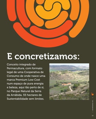 E concretizamos:
Conceito integrado de
Permacultura, com formato
legal de uma Cooperativa de
Consumo de onde nasce uma
marca Premium Low Cost
num espaço de pura energia
e beleza, aqui tão perto de si,
no Parque Natural da Serra
da Arrábida. 55 hectares de
Sustentabilidade sem limites.
                                  |
                                  A cre di ta m o s e m . . .
                                  |




                                  13
 