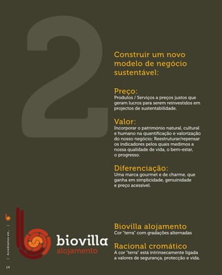 Construir um novo
                              modelo de negócio
                              sustentável:

                              Preço:
                              Produtos / Serviços a preços justos que
                              geram lucros para serem reinvestidos em
                              projectos de sustentabilidade.


                              Valor:
                              Incorporar o património natural, cultural
                              e humano na quantificação e valorização
                              do nosso negócio; Reestruturar/repensar
                              os indicadores pelos quais medimos a
                              nossa qualidade de vida, o bem-estar,
                              o progresso.


                              Diferenciação:
                              Uma marca gourmet e de charme, que
                              ganha em simplicidade, genuinidade
                              e preço acessivel.




                              Biovilla alojamento
|
A c red i ta m o s em . . .




                              Cor “terra” com gradações alternadas


                              Racional cromático
                              A cor “terra” está intrinsecamente ligada
                              a valores de segurança, protecção e vida.
|




14
 