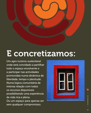 E concretizamos:
Um agro turismo sustentável
onde será convidado a partilhar
todo o espaço envolvente e
a participar nas actividades
promovidas numa dinâmica de
liberdade, tempo e plenitude.
Numa lógica comunitária de
intensa relação com todos
os recursos disponíveis
possibilitando uma experiência
                                  |
                                  A c red i ta m o s em . . .




de vida rica e plena.
Ou um espaço para apenas ser
sem qualquer compromisso.
                                  |




                                  15
 
