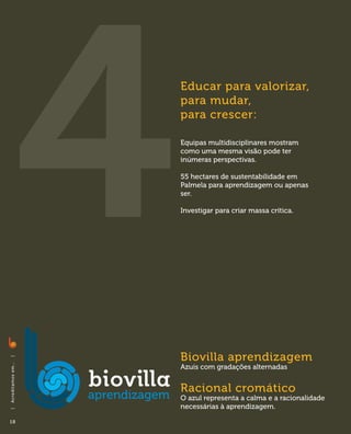Educar para valorizar,
                              para mudar,
                              para crescer:

                              Equipas multidisciplinares mostram
                              como uma mesma visão pode ter
                              inúmeras perspectivas.

                              55 hectares de sustentabilidade em
                              Palmela para aprendizagem ou apenas
                              ser.

                              Investigar para criar massa crítica.




                              Biovilla aprendizagem
|
A c red i ta m o s em . . .




                              Azuis com gradações alternadas


                              Racional cromático
                              O azul representa a calma e a racionalidade
                              necessárias à aprendizagem.
|




18
 