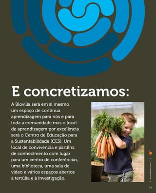 E concretizamos:
A Biovilla será em si mesmo
um espaço de contínua
aprendizagem para nós e para
toda a comunidade mas o local
de aprendizagem por excelência
será o Centro de Educação para
a Sustentabilidade (CES). Um
local de convivência e partilha
de conhecimento com lugar
para um centro de conferências,
                                  |
                                  A c red i ta m o s em . . .




uma biblioteca, uma sala de
vídeo e vários espaços abertos
à tertúlia e à investigação.
                                  |




                                  19
 