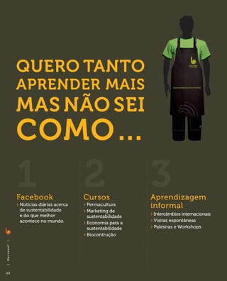Quero tanto
                 aprender mais
                 mas não sei
                 como…
                 1
                 Facebook
                                              2
                                              Cursos
                                                                   3
                                                                   Aprendizagem
                 ›  otícias diárias acerca
                   N
                  de sustentabilidade
                                              ›  ermacultura
                                                P                  informal
                                              ›  arketing de
                                                M
                  e do que melhor               sustentabilidade   › 
                                                                     Intercâmbios internacionais
                  acontece no mundo.          ›  conomia para a
                                                E                  › 
                                                                     Visitas espontâneas
                                                sustentabilidade   ›  alestras e Workshops
                                                                     P
                                              ›  iocontrução
                                                B
|
M as c o m o ?
|




22
 