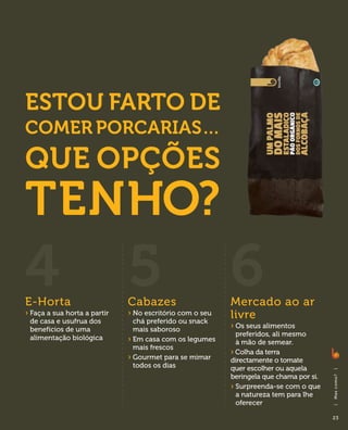 Estou farto de
comer porcarias…
Que opções
tenho?
4
E-Horta
                               5
                               Cabazes
                                                            6
                                                            Mercado ao ar
›  aça a sua horta a partir
  F
 de casa e usufrua dos
                               ›  o escritório com o seu
                                 N
                                 chá preferido ou snack
                                                            livre
 benefícios de uma               mais saboroso              ›  s seus alimentos
                                                              O
                                                              preferidos, ali mesmo
 alimentação biológica         ›  m casa com os legumes
                                 E                            à mão de semear.
                                 mais frescos
                                                            › Colha da terra
                               ›  ourmet para se mimar
                                 G                          directamente o tomate
                                 todos os dias              quer escolher ou aquela
                                                                                          |




                                                            beringela que chama por si.
                                                                                          M as c o m o ?




                                                            ›  urpreenda-se com o que
                                                              S
                                                              a natureza tem para lhe
                                                              oferecer
                                                                                          |




                                                                                          23
 
