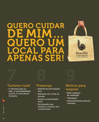 Quero cuidar
                de mim…
                quero um
                local para
                apenas ser!

                7
                Turismo rural
                                            8
                                            Presença
                                                                         9
                                                                         Retiros para
                ›  natureza aqui ao
                  A
                 lado, a sustentabilidade
                                            ›  genda de participação
                                              A
                                              livre
                                                                         respirar
                 à porta. A consciência     ›  efeições ali, à mão de
                                              R                          ›  eiki e espaços
                                                                           R
                 tranquila.                                                de meditação
                                              semear
                                            ›  cesso à comunidade
                                              A                          › Massagens
                                              local                      ›  esenvolvimento pessoal /
                                                                           D
                                                                           coaching
                                            ›  articipação que
                                              P
|




                                              envolve e constrói sem
Ma s co m o ?




                                              compromisso
|




24
 