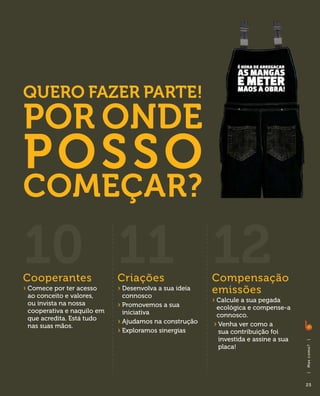 Quero fazer parte!
Por onde
p osso
começar?

10 11 12
Cooperantes                 Criações                    Compensação
›  omece por ter acesso
  C
 ao conceito e valores,
                            ›  esenvolva a sua ideia
                              D
                              connosco
                                                        emissões
 ou invista na nossa                                    ›  alcule a sua pegada
                                                          C
                            ›  romovemos a sua
                              P                          ecológica e compense-a
 cooperativa e naquilo em     iniciativa                 connosco.
 que acredita. Está tudo
                            ›  judamos na construção
                              A
                                                        ›  enha ver como a
                                                          V
 nas suas mãos.
                            ›  xploramos sinergias
                              E                           sua contribuição foi
                                                          investida e assine a sua
                                                                                     |




                                                          placa!
                                                                                     Ma s co m o ?
                                                                                     |




                                                                                     25
 