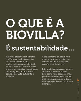 O que é a
Biovilla?
É sustentabilidade…
A Biovilla pretende ser a marca     A Biovilla torna-se assim num
em Portugal onde o conceito         modelo inovador ao nível do
de sustentabilidade seja            uso dos recursos – naturais,
implementado na sua plenitude,      económico e humanos. 	
ou seja, onde os valores e ideais
ambientais, sociais e económicos    Este modelo assenta em valores
se interliguem de uma forma         de partilha e comunidade,
consistente, auto-suficiente e      bem como num contacto mais
eficiente.                          próximo com o mundo natural
                                    e os sistemas que nos rodeiam
                                    numa perspectiva de simbiose e
                                                                     |




                                    sinergias.	
                                                                     O q ue é a B i ovi l l a?
                                                                     |




                                                                         5
 