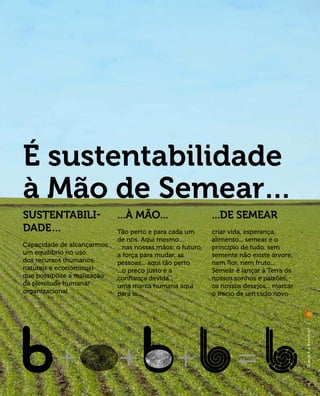 É sustentabilidade
à Mão de Semear…
Sustentabili-                  ...à Mão...                     ...de semear
dade…                          Tão perto e para cada um        criar vida, esperança,
                               de nós. Aqui mesmo…             alimento... semear é o
Capacidade de alcançarmos      ...nas nossas mãos: o futuro,   príncipio de tudo, sem
um equilíbrio no uso           a força para mudar, as          semente não existe árvore,
dos recursos (humanos,         pessoas... aqui tão perto       nem flor, nem fruto...
naturais e económicos)         ...o preço justo e a            Semear é lançar à Terra os
que possibilite a realização   confiança devida...             nossos sonhos e paixões,
da plenitude humana/           uma marca humana aqui           os nossos desejos... marcar
organizacional                 para si...                      o início de um ciclo novo

                                                                                             |
                                                                                             O q u e é a B i ovi l l a?
                                                                                             |




                                                                                                 7
 