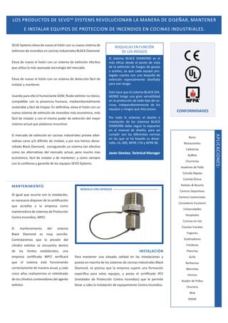 K^ WZKhdK^  ^sKΡ ^z^dD^ ZsKh/KE E  D EZ  /^H Z͕ D EdEZ
 /E^d  Z Yh/WK^  WZKd/KE  /EE/K^ E K/E ^ /Eh^dZ/ ^͘
^sK ^ǇƐƚĞŵƐ ĞůĞǀĂ ĚĞ ŶƵĞǀŽ Ğů ůŝƐƚſŶ ĐŽŶ ƐƵ ŶƵĞǀŽ ƐŝƐƚĞŵĂ ĚĞ

KYh/ ^ E hE/ME
 K^ Z/^'K^

ĞǆƟŶĐŝŽŶ ĚĞ ŝŶĐĞŶĚŝŽƐ ĞŶ ĐŽĐŝŶĂƐ ŝŶĚƵƐƚƌŝĂůĞƐ   ŝĂŵŽŶĚ͘
ůĞǀĂ ĚĞ ŶƵĞǀŽ Ğů ůŝƐƚſŶ ĐŽŶ ƵŶ ƐŝƐƚĞŵĂ ĚĞ ĞǆƟŶĐŝſŶ ĞĨĞĐƟǀŽ
ƋƵĞ ƵƟůŝǌĂ ůĂ ŵĄƐ ĂǀĂŶǌĂĚĂ ƚĞĐŶŽůŽŐşĂ ĚĞů ŵĞƌĐĂĚŽ͘
ůĞǀĂ ĚĞ ŶƵĞǀŽ Ğů ůŝƐƚſŶ ĐŽŶ ƵŶ ƐŝƐƚĞŵĂ ĚĞ ĚĞƚĞĐĐŝſŶ ĨĄĐŝů ĚĞ
ŝŶƐƚĂůĂƌ Ǉ ŵĂŶƚĞŶĞƌ͘
hƐĂŶĚŽ ƉĂƌĂ ĞůůŽ Ğů ŚƵŵĞĐƚĂŶƚĞ 'D͕ ŇƵŝĚŽ ĞǆƟŶƚŽƌ ŶŽ ƚſǆŝĐŽ͕
ĐŽŵƉĂƟďůĞ ĐŽŶ ůĂ ƉƌĞƐĞŶĐŝĂ ŚƵŵĂŶĂ͕ ŵĞĚŝĂŵďŝĞŶƚĂůŵĞŶƚĞ
ƐŽƐƚĞŶŝďůĞ Ǉ ĨĄĐŝů ĚĞ ůŝŵƉŝĂƌ͘ Ŷ ĚĞĮŶŝƟǀĂ͕ ĞůĞǀĂ Ğů ůŝƐƚſŶ ĐŽŶ ƵŶ
ŶƵĞǀŽ ƐŝƐƚĞŵĂ ĚĞ ĞǆƟŶĐŝſŶ ĚĞ ŝŶĐĞŶĚŝŽƐ ŵĄƐ ĞĐŽŶſŵŝĐŽ͕ ŵĄƐ
ĨĄĐŝů ĚĞ ŝŶƐƚĂůĂƌ Ǉ ĐŽŶ Ğů ŵŝƐŵŽ ƉŽĚĞƌ ĚĞ ĞǆƟŶĐŝſŶ ĚĞů ŵĞũŽƌ
ƐŝƐƚĞŵĂ ĂĐƚƵĂů ƋƵĞ ƉŽĚĂŵŽƐ ĞŶĐŽŶƚƌĂƌ͘

ŶĂƟǀĂƐ ĐĂƌĂƐ Ǉͬſ ĚŝİĐŝůĞƐ ĚĞ ŝŶƐƚĂůĂƌ͕ Ǉ ƉŽƌ ĞƐŽ ŚĞŵŽƐ ĚĞƐĂƌͲ
ƌŽůůĂĚŽ ůĂĐŬ ŝĂŵŽŶĚ͕ ĐŽŶƐŝŐƵŝĞŶĚŽ ƵŶ ƐŝƐƚĞŵĂ ƚĂŶ ĞĨĞĐƟǀŽ
ĐŽŵŽ ůĂƐ ĂůƚĞƌŶĂƟǀĂƐ ĚĞů ŵĞƌĐĂĚŽ ĂĐƚƵĂů͕ ƉĞƌŽ ŵƵĐŚŽ ŵĄƐ

ƐƚŽ ŚĂĐĞ ƋƵĞ Ğů ƐŝƐƚĞŵĂ   / Ͳ
DKE ƚĞŶŐĂ ƵŶĂ ŐƌĂŶ ǀĞƌƐĂƟůŝĚĂĚ
ĞŶ ůĂ ƉƌŽƚĞĐĐŝſŶ ĚĞ ƚŽĚŽ ƟƉŽ ĚĞ ĐŽͲ
ĐŝŶĂƐ͕ ŝŶĚĞƉĞŶĚŝĞŶƚĞŵĞŶƚĞ ĚĞ ůŽƐ
ĞƋƵŝƉŽƐ Ǉ ƌŝĞƐŐŽƐ ƋƵĞ ĠƐƚĂ ƉŽƐĞĂ͘
WŽƌ ƚŽĚŽ ůŽ ĂŶƚĞƌŝŽƌ͕ Ğů ĚŝƐĞŹŽ Ğ
ŝŶƐƚĂůĂĐŝſŶ ĚĞ ůŽƐ ƐŝƐƚĞŵĂƐ  
/ DKE ĚĞďĞ ƐĞŐƵŝƌ ůŽ ĞǆƉƵĞƐƚŽ
ĞŶ Ğů ŵĂŶƵĂů ĚĞ ĚŝƐĞŹŽ͕ ƉĂƌĂ ĂƐş
ĐƵŵƉůŝƌ ĐŽŶ ůĂƐ ĚŝĨĞƌĞŶƚĞƐ ŶŽƌŵĂƐ
ĞŶ ůĂƐ ƋƵĞ ƐĞ ŚĂ ďĂƐĂĚŽ ƐƵ ĚĞƐĂƌͲ
ƌŽůůŽ͗ hͲϯϬϬ͕ EW ϭϳ Ǉ EW ϵϲ͘

:ĂǀŝĞƌ ^ĄŶĐŚĞǌ͘ dĞĐŚŶŝĐĂů DĂŶĂŐĞƌ

ĞĐŽŶſŵŝĐŽ͕ ĨĄĐŝů ĚĞ ŝŶƐƚĂůĂƌ Ǉ ĚĞ ŵĂŶƚĞŶĞƌ͖ Ǉ ĐŽŵŽ ƐŝĞŵƉƌĞ

CONFORMIDADES

ĂƌĞƐ
ZĞƐƚĂƵƌĂŶƚĞƐ
ĂĨĞƚĞƌşĂƐ
ƵīĞƚƐ
ŚƵƌƌĞƌşĂƐ

ĐŽŶ ůĂ ĐŽŶĮĂŶǌĂ Ǉ ŐĂƌĂŶơĂ ĚĞ ůŽƐ ĞƋƵŝƉŽƐ ^sK ^ǇƐƚĞŵƐ͘

ƐĂĚŽƌĞƐ ĚĞ WŽůůŽ
ŽŵŝĚĂ ZĄƉŝĚĂ
ŽŵŝĚĂ ƚŶŝĐĂ
,ŽƚĞůĞƐ Θ ZĞƐŽƌƚƐ

MANTENIMIENTO

BOQUILLA CON CAPERUZA

ĞŶƚƌŽƐ ĞƉŽƌƟǀŽƐ

ů ŝŐƵĂů ƋƵĞ ŽĐƵƌƌşĂ ĐŽŶ ůĂ ŝŶƐƚĂůĂĐŝſŶ͕

ĞŶƚƌŽƐ ŽŵĞƌĐŝĂůĞƐ

ĞƐ ŶĞĐĞƐĂƌŝŽ ĚŝƐƉŽŶĞƌ ĚĞ ůĂ ĐĞƌƟĮĐĂĐŝſŶ

ŽŵĞĚŽƌĞƐ ƐĐŽůĂƌĞƐ

ƋƵĞ ĂĐƌĞĚŝƚĂ Ă ůĂ ĞŵƉƌĞƐĂ ĐŽŵŽ

hŶŝǀĞƌƐŝĚĂĚĞƐ

ŵĂŶƚĞŶĞĚŽƌĂ ĚĞ ƐŝƐƚĞŵĂƐ ĚĞ WƌŽƚĞĐĐŝſŶ

,ŽƐƉŝƚĂůĞƐ

ŽŶƚƌĂ /ŶĐĞŶĚŝŽƐ͕ DW/͘
ů

ŵĂŶƚĞŶŝŵŝĞŶƚŽ

ůĂĐŬ

ŝĂŵŽŶĚ

ĞƐ

ŽĐŝŶĂƐ ĞŶ ŝƐůĂ

ĚĞů

ƐŝƐƚĞŵĂ

ŽĐŝŶĂƐ ŵƵƌĂůĞƐ

ŵƵǇ

ƐĞŶĐŝůůŽ͘

ŽŐŽŶĞƐ

ŽŶƚƌŽůĂƌĞŵŽƐ ƋƵĞ ůĂ ƉƌĞƐŝſŶ ĚĞů

'ƌĂƟŶĂĚŽƌĞƐ

ĐŝůŝŶĚƌŽ ĞǆƟŶƚŽƌ ƐĞ ĞŶĐƵĞŶƚƌĂ ĚĞŶƚƌŽ

ƌĞŝĚŽƌĂƐ

ƵŶĂ

INSTALACIÓN

ĞŵƉƌĞƐĂ ĐĞƌƟĮĐĂĚĂ DW/ ǀĞƌŝĮĐĂƌĄ

WĂƌĂ ŵĂŶƚĞŶĞƌ ƵŶĂ ĞůĞǀĂĚĂ ĐĂůŝĚĂĚ ĞŶ ůĂƐ ŝŶƐƚĂůĂĐŝŽŶĞƐ Ǉ

'ƌŝůůƐ

ƋƵĞ Ğů ƐŝƐƚĞŵĂ ĞƐƚĄ ĨƵŶĐŝŽŶĂŶĚŽ

ƉƵĞƐƚĂ ĞŶ ŵĂƌĐŚĂ ĚĞ ůŽƐ ƐŝƐƚĞŵĂƐ ĚĞ ĐŽĐŝŶĂƐ ŝŶĚƵƐƚƌŝĂůĞƐ ůĂĐŬ

ĂƌďĂĐŽĂƐ

ĐŽƌƌĞĐƚĂŵĞŶƚĞ ĚĞ ŵĂŶĞƌĂ ĂŶƵĂů͕ Ǉ ĐĂĚĂ

ŝĂŵŽŶĚ͕ ƐĞ ƉƌĞĐŝƐĂ ƋƵĞ ůĂ ĞŵƉƌĞƐĂ ƐƵƉĞƌĞ ƵŶĂ ĨŽƌŵĂĐŝſŶ

DĂƌŵŝƚĂƐ

ĐŝŶĐŽ ĂŹŽƐ ƌĞĂůŝǌĂƌĞŵŽƐ Ğů ƌĞƟŵďƌĂĚŽ

ĞƐƉĞĐşĮĐĂ ƉĂƌĂ ĞƐƚŽƐ ĞƋƵŝƉŽƐ͕ Ǉ ƉŽƐĞĂ Ğů ĐĞƌƟĮĐĂĚŽ /W/

ĚĞ ůŽƐ ĐŝůŝŶĚƌŽƐ ĐŽŶƚĞŶĞĚŽƌĞƐ ĚĞů ĂŐĞŶƚĞ

;/ŶƐƚĂůĂĚŽƌ ĚĞ WƌŽƚĞĐĐŝſŶ ŽŶƚƌĂ /ŶĐĞŶĚŝŽƐͿ ƋƵĞ ůĞ ƉĞƌŵŝƚĞ

,ŽƌŶŽƐ

ĞǆƟŶƚŽƌ͘

ůůĞǀĂƌ Ă ĐĂďŽ ůĂ ŝŶƐƚĂůĂĐŝſŶ ĚĞ ĞƋƵŝƉĂŵŝĞŶƚŽ ŽŶƚƌĂ /ŶĐĞŶĚŝŽƐ͘

ĚĞ

ůŽƐ

ůşŵŝƚĞƐ

ĞƐƚĂďůĞĐŝĚŽƐ͕

WůĂŶĐŚĂƐ

ƐĂĚŽƌ ĚĞ WŽůůŽƐ
ŚƵƌƌĞƌĂ
tŽŬ
ĞďĂď

W/ /KE^͗

ů ŵĞƌĐĂĚŽ ĚĞ ĞǆƟŶĐŝſŶ ĞŶ ĐŽĐŝŶĂƐ ŝŶĚƵƐƚƌŝĂůĞƐ ƉƌŽǀĞĞ ĂůƚĞƌͲ

ů ƐŝƐƚĞŵĂ   / DKE ĞƐ Ğů
ŵĄƐ ĞĮĐĂǌ ĚĞƐĚĞ Ğů ƉƵŶƚŽ ĚĞ ǀŝƐƚĂ
ĚĞ ůĂ ĞǆƟŶĐŝſŶ ĚĞ ĨƵĞŐŽƐ ĚĞ ŐƌĂƐĂƐ
Ǉ ĂĐĞŝƚĞƐ͕ ǇĂ ƋƵĞ ĐĂĚĂ ĞƋƵŝƉŽ ƉƌŽͲ
ƚĞŐŝĚŽ ĐƵĞŶƚĂ ĐŽŶ ƵŶĂ ďŽƋƵŝůůĂ ĚĞ
ĞǆƟŶĐŝſŶ ĞƐƉĞĐŝĂůŵĞŶƚĞ ĚŝƐĞŹĂĚĂ
ƉĂƌĂ ĞƐĞ ƌŝĞƐŐŽ͘

 