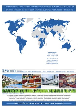 /^dZ/h/KE  ^sKΡ ^z^dD^ ^d ^d /
^/^dD

E ϲϬ W /^ ^͘

 yd/E/ME  /EE/K^ E K/E ^ /Eh^dZ/ ^

,KZ

H /DK^ Eh^dZK

^d Z  /^dZ/h/KE͘

HĞĂĚƋƵĂƌƚĞƌƐ

ϭϰϯϯϱ t͘ ϵϳƚŚ dĞƌƌĂĐĞ
ĞŶĞǆĂ͕ ^͘ ϲϲϮϭϱ h^
W,͗ нϭ͘ϵϭϯн͘ϲϳϳ͘ϭϭϭϮ
Ăǆ͗ нϭ͘ϵϭϯ͘ϯϴϰ͘ϰϵϯϱ
/ŶĨŽΛ^sK^ǇƐƚĞŵƐ͘ĐŽŵ
ǁǁǁ͘^sK^ǇƐƚĞŵƐ͘ĐŽŵ

, Yh ZdZ^

NORTH AMERICA: h^

SOUTH AMERICA: KKD/

Z /

EUROPE: SPAIN

MIDDLE EAST: :KZ E

ASIA: D  z^/

UN POCO DE HISTORIA SOBRE SEVO SYSTEMS
^sK ^ǇƐƚĞŵƐ ĨƵĞ ĐƌĞĂĚĂ ĞŶ Ğů ĂŹŽ ϮϬϬϭ ĐŽŶ ůĂ ŝĚĞĂ ĚĞ ĚĞƐĂƌƌŽůůĂƌ Ǉ ĐŽŵĞƌĐŝĂůŝǌĂƌ ƵŶĂ ƌĞǀŽůƵĐŝŽŶĂƌŝĂ ƚĞĐŶŽůŽŐşĂ ĚĞ WƌŽƚĞĐĐŝſŶ ŽŶƚƌĂ /ŶĐĞŶĚŝŽƐ͕
ϯDTM EKsTM ϭϮϯϬ WƌŽƚĞĐƟŽŶ ůƵŝĚ͘ ƐƚĞ ĂŐĞŶƚĞ ĞǆƟŶƚŽƌ ĞƐƚĄ ĐŽŶƐŝĚĞƌĂĚŽ Ğů ŵĞũŽƌ ƐƵƐƟƚƵƚŽ ĚĞů ŚĂůſŶ͕ ƉŽƌ ƐƵ ĞůĞǀĂĚĂ ĞĮĐŝĞŶĐŝĂ ĞǆƟŶƚŽƌĂ͕
ƐƵ ƌĞƐƉĞƚŽ ĐŽŶ Ğů ŵĞĚŝŽ ĂŵďŝĞŶƚĞ͕ ƐƵ ŝŶŽĐƵŝĚĂĚ ŚĂĐŝĂ ůĂ ƐĂůƵĚ ĚĞ ůĂƐ ƉĞƌƐŽŶĂƐ͕ Ǉ ƐƵƐ ƉƌŽƉŝĞĚĂĚĞƐ ĚĞ ƐĞŐƵƌŝĚĂĚ͘ EƵĞƐƚƌĂ ĞǀŽůƵĐŝſŶ ŶŽƐ ŚĂ
ƉĞƌŵŝƟĚŽ ŽĨƌĞĐĞƌ ŶƵĞǀĂƐ ůşŶĞĂƐ ĚĞ ƉƌŽĚƵĐƚŽƐ͕ ĞŶ ůĂƐ ƋƵĞ ĞŶ ƚŽĚŽ ŵŽŵĞŶƚŽ ŵĂŶƚĞŶŐĂŶ Ğů ƌĞƐƉĞƚŽ ĐŽŶ ůĂƐ ƉĞƌƐŽŶĂƐ Ǉ Ğů ŵĞĚŝŽ ĂŵďŝĞŶƚĞ͘

PROTECCIÓN DE INCEN DI OS E N CO C I N A S I N DUST R I A L ES

 