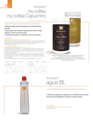 My coffee
mericano/
apucchino
20g
En 1 taza
(240 ml)
1- 2 veces
al día
1.5 Cucharadas
My coffee
olla
15g
En 1 taza
(240 ml)
1- 2 veces
al día
1 Cucharada
my coffee capuchino: my coffe Olla:
¿Cuánto? ¿Cuánto?¿Cuándo? ¿Cuándo?¿Cómo? ¿Cómo?
NU
TRI
CIÓN
12
Bodylogic®
agua BL
AGUA PREENVASADA PARA CONSUMO HUMANO.
• Práctica presentación ergonómica, excelente para mezclar
tus productos Bodylogic®
y llevarla a donde quieras.
CONTIENE
Contenido: 500 ml
Bodylogic®
my coffee,
my coffee Capuchino.
CAFÉ SOLUBLE CON EXTRACTOS NATURALES.
• Bebida soluble natural elaborada con semilla tostada
del café.
• Adicionado con extracto natural de té verde, hongo
shiitake y fruto de naranja agría.
• Variedad de sabores: americano, olla y capuchino.
CONTIENE
SUGERENCIA DE USO
Maltodextrina, Café soluble, Carbonato de Calcio, Fruto de Naranja Agria en
polvo (Citrus aurantium), Hongo Shiitake en polvo (Lentinula edodes), Hoja de
Té verde en polvo (Camellia sinensis), Polinicotinato de cromo.
Contenido: Bote 400 g
my coffee capuchino: Agregar 11/2 cucharadas (cuchara contenida en este
envase) de café (20 g) en una taza con agua o leche (240 ml) y agitar hasta
disolver. Se recomienda consumir de 1 a 2 porciones al día. No exceda las
porciones recomendadas.
my coffee Olla: Agregar una cucharada (cuchara contenida en este envase)
de café (15 g) en una taza con agua o leche (240 ml) y agitar hasta disolver.
Se recomienda consumir de 1 a 2 porciones al día. No exceda las porciones
recomendadas.
Nota: la sugerencia de uso puede variar, revise la etiqueta del producto.
Suplemento alimenticio
“ESTE PRODUCTO NO ES UN MEDICAMENTO”.
”EL CONSUMO DE ESTE PRODUCTO ES
RESPONSABILIDAD DE QUIEN LO RECOMIENDA Y
DE QUIEN LO USA”
 
