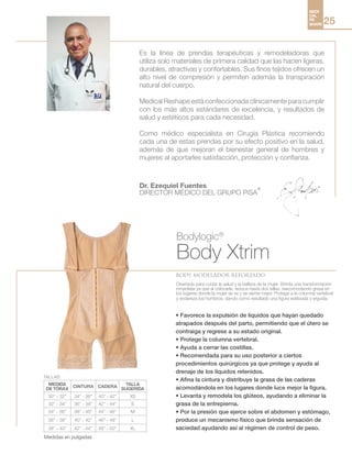MEDI
CAL
RE
SHAPE 25
Bodylogic®
Body Xtrim
body modelador reforzado
• Favorece la expulsión de líquidos que hayan quedado
atrapados después del parto, permitiendo que el útero se
contraiga y regrese a su estado original.
• Protege la columna vertebral.
• Ayuda a cerrar las costillas.
• Recomendada para su uso posterior a ciertos
procedimientos quirúrgicos ya que protege y ayuda al
drenaje de los líquidos retenidos.
• Afina la cintura y distribuye la grasa de las caderas
acomodándola en los lugares donde luce mejor la figura.
• Levanta y remodela los glúteos, ayudando a eliminar la
grasa de la entrepierna.
• Por la presión que ejerce sobre el abdomen y estómago,
produce un mecanismo físico que brinda sensación de
saciedad ayudando así al régimen de control de peso.
Es la línea de prendas terapéuticas y remodeladoras que
utiliza solo materiales de primera calidad que las hacen ligeras,
durables, atractivas y confortables. Sus finos tejidos ofrecen un
alto nivel de compresión y permiten además la transpiración
natural del cuerpo.
Medical Reshape está confeccionada clínicamente para cumplir
con los más altos estándares de excelencia, y resultados de
salud y estéticos para cada necesidad.
Como médico especialista en Cirugía Plástica recomiendo
cada una de estas prendas por su efecto positivo en la salud,
además de que mejoran el bienestar general de hombres y
mujeres al aportarles satisfacción, protección y confianza.
Dr. Ezequiel Fuentes
DIRECTOR MÉDICO DEL GRUPO PiSA
®
Diseñada para cuidar la salud y la belleza de la mujer. Brinda una transformación
inmediata ya que al colocarla, reduce hasta dos tallas, reacomodando grasa en
los lugares donde la mujer se ve y se siente mejor. Protege a la columna vertebral
y endereza los hombros, dando como resultado una figura estilizada y erguida.
MEDIDA
DE TÓRAX
CINTURA CADERA
TALLA
SUGERIDA
30” - 32” 34” - 36” 40” - 42” XS
32” - 34” 36” - 38” 42” - 44” S
34” - 36” 38” - 40” 44” - 46” M
36” - 38” 40” - 42” 46” - 48” L
38” - 40” 42” - 44” 48” - 50” XL
TALLAS:
Medidas en pulgadas
 