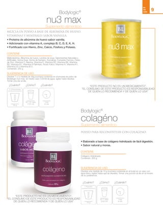 max
En 1/2 vaso
(125 ml)
30 g
1.5 Porciónes
1vez
al día
1 Porción
¿Cuánto? ¿Cuándo?¿Cómo?
colagéno
En 1 vaso
(240 ml)
10 g
1 Porción
1vez
al día
¿Cuánto? ¿Cuándo?¿Cómo?
NU
TRI
CIÓN
9
Bodylogic®
Bodylogic®
nu3 max
colagéno
MEZCLA EN POLVO A BASE DE ALBÚMINA DE HUEVO,
VITAMINAS Y MINERALES SABOR VAINILLA.
POLVO PARA RECONSTITUIR CON COLÁGENO.
• Proteína de albúmina de huevo sabor vainilla.
• Adicionado con vitamina A, complejo B, C, D, E, K, H.
• Fortificado con Hierro, Zinc, Calcio, Fósforo y Potasio.
• Elaborado a base de colágeno hidrolizado de fácil digestión.
• Sabor natural y moras.
CONTIENE
CONTIENE
SUGERENCIA DE USO
SUGERENCIA DE USO
Maltodextrina, Albúmina de huevo, Lecitina de soya, Saborizantes Naturales y
Artificiales, Goma Guar, Goma de Xantano, Sucralosa, Fumarato Ferroso, Óxido
de Zinc, Vitamina C, Niacina, Vitamina E, Vitamina B5, Vitamina B6, Vitamina
B2, Vitamina B1, Vitamina A Palmitato, Ácido Fólico, Vitamina H, Vitamina K1,
Vitamina D3 y Vitamina B12.
Contenido: 250 g
Colágeno Hidrolizado.
Contenido: 300 g
Disolver 1 y ½ medida de 30g (cuchara contenida en el envase) de polvo de
Bodylogic nu3 max, en medio vaso (125ml) de agua, agitar hasta disolver.
Tomar una vez al día.
Disolver una medida de 10 g (cuchara contenida en el bote) en un vaso con
agua tibia y agitar hasta que se disuelva. Tomar una porción al día en el horario
de su preferencia.
Suplemento alimenticio
Suplemento alimenticio
“ESTE PRODUCTO NO ES UN MEDICAMENTO”.
”EL CONSUMO DE ESTE PRODUCTO ES RESPONSABILIDAD
DE QUIEN LO RECOMIENDA Y DE QUIEN LO USA”
“ESTE PRODUCTO NO ES UN MEDICAMENTO”.
”EL CONSUMO DE ESTE PRODUCTO ES RESPONSABILIDAD
DE QUIEN LO RECOMIENDA Y DE QUIEN LO USA”
 