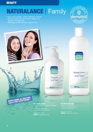 BEAUTY


NATURALANCE | Family
• Doux, sans paraben, huiles minérales ni silicone
• Nourrit la peau avec des extraits végétaux de
  gentiane et d'edelweiss
• Nettoyage parfait, soin doux, parfum frais




                                                          [01]                              [02]
                                I-
                         IN FAM
           G A MM E DE SO IONNEL !
     NOTRE PRIX EXCEPT
     LIALE À                          01 | Savon crème                       02 | Mousse de bain
                                      • Savon crème doux pour un nettoyage   • Bain moussant doux
                                        optimal                              • Un bienfait pour le corps
                                      • Idéal pour les mains                 • Parfum frais vivi ant
                                      • Ne dessèche pas la peau
                                                                             500 ml | N° 10 050
                                      200 ml | N° 10 049                     9,50 € | (19,00 € les 1 000 ml)
                                      5,20 € | (2,60 € les 100 ml)




18
 
