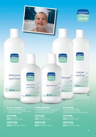 [05]



                 [03]                                                             [04]




03 | Crème corporelle                     04 | Shampoing Allday                   05 | Gel douche
• Crème corporelle onctueuse              • Shampoing doux pour usage quotidien   • Gel douche rafraîchissant
• Pénètre rapidement et donne à la peau   • Les cheveux se coiffent facilement    • Nettoie le corps en douceur
  une sensation agréable                  • Donne du volume et de l'éclat         • Nourrit la peau et lui donne un ni soyeux

PETIT FLACON                              PETIT FLACON                            PETIT FLACON
200 ml | N° 10 052                        200 ml | N° 10 054                      200 ml | N° 10 056
6,50 € | (3,25 € les 100 ml)              5,20 € | (2,60 € les 100 ml)            5,20 € | (2,60 € les 100 ml)

GRAND FLACON                              GRAND FLACON                            GRAND FLACON
500 ml | N° 10 051                        500 ml | N° 10 053                      500 ml | N° 10 055
10,50 € | (21,00 € les 1 000 ml)          9,50 € | (19,00 € les 1 000 ml)         9,50 € | (19,00 € les 1 000 ml)

                                                                                                                            19
 