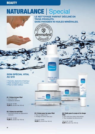 Beauty


NaturalaNce | Special
                                                le nettoyage parfait décliné en
                                                troiS produitS.
                                                SanS paraben ni huileS minéraleS.




Soin Spécial Vital
au Q10
•	Tonicité,	élasticité	et	fraîcheur                         [04]
•	Soin	énergisant	pour	la	peau
•		 our	un	teint	radieux	
  P




01 | crème de jour Vital
•	 Avec	filtre	UVB
•	 	 ydrate	et	rafraîchit
   H
                                                                                 [02]
50	ml	|	N°	10	062                        [01]
12,50 €	|	(25,00	€	les	100	ml)	                                                                                          [03]



02 | crème de nuit Vital
•	 	 avorise	la	phase	de	régénération	
   F                                            03 | crème pour les yeux Vital   04 | Huile pour le corps et le visage
   nocturne                                     •	 Pour	un	regard	frais          Vital
                                                •	 Protège	le	contour	des	yeux   •	 Soin	riche	pour	peaux	très	sèches
50	ml	|	N°	10	063                                                                •	 Peut	remplacer	la	crème	de	nuit
14,90 €	|	(29,80	€	les	100	ml)                  15	ml	|	N°	10	061
                                                10,50 €	|	(70,00	€	les	100	ml)   100	ml	|	N°	10	057
                                                                                 8,50 €	|	(8,50	€	les	100	ml)

20
 