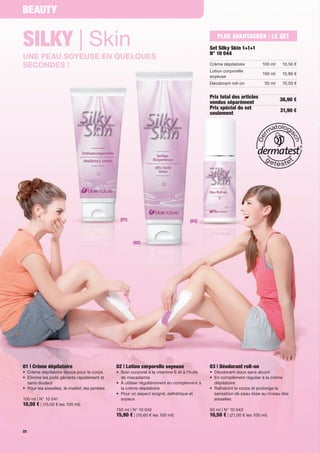 Beauty


Silky | Skin                                                                                            PluS aVaNtaGeuX : le Set
                                                                                                     Set Silky Skin 1+1+1
                                                                                                     N° 10 044
une peau soyeuse en quelques
secondes !                                                                                           Crème	dépilatoire          100	ml    10,50	€
                                                                                                     Lotion	corporelle	
                                                                                                                                150	ml    15,90	€
                                                                                                     soyeuse
                                                                                                     Déodorant	roll-on           50	ml    10,50	€


                                                                                                     Prix total des articles             36,90 €
                                                                                                     vendus séparément
                                                                                                     Prix spécial du set                 31,90 €
                                                                                                     seulement




                                                    [01]                                   [03]




                                                           [02]




01 | Crème dépilatoire                            02 | lotion corporelle soyeuse                     03 | Déodorant roll-on
•	 	 rème	dépilatoire	douce	pour	le	corps
   C                                              •	 	 oin	corporel	à	la	vitamine	E	et	à	l'huile		
                                                     S                                               •	 Déodorant	doux	sans	alcool
•	 	 limine	les	poils	gênants	rapidement	et	
   E                                                 de	macadamia                                    •	 	 n	complément	régulier	à	la	crème	
                                                                                                        E
   sans	douleur	                                  •	 	 	utiliser	régulièrement	en	complément	à	
                                                     À                                                  dépilatoire	
•	 	 our	les	aisselles,	le	maillot,	les	jambes	
   P                                                 la	crème	dépilatoire                            •	 	 afraîchit	le	corps	et	prolonge	la	
                                                                                                        R
                                                  •	 	 our	un	aspect	soigné,	esthétique	et	
                                                     P                                                  sensation	de	peau	lisse	au	niveau	des	
100	ml	|	N°	10	041                                   soyeux	                                            aisselles
10,50 €	|	(10,50	€	les	100	ml)
                                                  150	ml	|	N°	10	042                                 50	ml	|	N°	10	043
                                                  15,90 €	|	(10,60	€	les	100	ml)                     10,50 €	|	(21,00	€	les	100	ml)

22
 