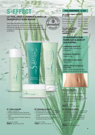 S-EFFECT                                                                                        PLUS AVANTAGEUX : LE SET
                                                                                              Set corporel algues S-EFFECT
                                                                                              N° 10 040
 LA THALASSO A DOMICILE AVEC LE
 QUADRUPLE SOIN MARIN                                                                         Gommage de douche          150 ml     17,50 €
                                                                                              Gel corporel contour       150 ml    20,90 €
 Une belle silhouette à la peau douce et lisse :                                              Crème silhouette           150 ml    20,90 €
 vous trouverez la combinaison particulière de trois                                          Lotion corporelle          200 ml    20,90 €
 différentes algues de mer enrichie aux granulés de
                                                                                              Prix total des articles
 coquille d'huître dans notre série corporelle aux algues                                                                         80,20 €
                                                                                              vendus séparément
 S-EFFECT.                                                                                    Prix spécial du set                 74,90 €
                                                                                              seulement

                                                                                               LE QUADRUPLE SOIN
                                                                                               MARIN AUX ALGUES ET
                                                                                               AUX HUÎTRES :
                                                                                               LAMINARIA DIGITATA :
                                                                                               l'algue brune cosmétique
                                                                                               stimulante

                                                                                               PALMARIA PALMATA :
                                                                                               l'algue rouge

                                                                                               CHLORELLA VULGARIS :
                                                                                               l'algue verte

                                                                                               GRANULÉS DE COQUILLE
                                                                                               D'HUÎTRE :
                                                                                               particules de coquille d'huître
                                                                                               améliorant la structure de la peau




                                   [02]



                                                                                   [03]
[01]                                                                                          04 | Crème silhouette
                                                                                              • À utiliser régulièrement
                                                                                              • Riche, recommandée pour les peaux
                                                                                                sèches
                        [04]                                                                  • Un cocktail composé des algues
                                                                                                Laminaria et Chlorella qui nourrit la peau
                                                                                              • La carnitine et la caféine renforcent
                                                                                                l'ef cacité du produit

                                                                                              150 ml | N° 10 039
                                                                                              20,90 € | (13,93 € les 100 ml)
 01 | Lotion corporelle                          02 | Gommage de douche                       03 | Gel corporel contour
 • Légère, hydratante                            • Idéal pour débuter vos soins cosmétiques   • Les algues Laminaria nourrissent la peau
 • Pénètre rapidement dans l'épiderme            • Les granulés de coquille d'huître râpent   • Les algues Palmaria sont connues pour
 • Améliore l'élasticité et la structure de la     les callosités et éliminent les peaux        leurs propriétés stimulantes
   peau                                            mortes                                     • Les jambes lourdes font place à une
 • Grâce aux algues Chlorella vulgaris et        • La peau rêche devient douce et lisse et      sensation de légèreté et de fraîcheur
   Laminaria                                       votre grain de peau est af né              • Votre peau retrouve un aspect frais,
                                                                                                régulier et lisse
 200 ml | N° 10 038                              150 ml | N° 10 036
 20,90 € | (10,45 € les 100 ml)                  17,50 € | (11,67 € les 100 ml)               150 ml | N° 10 037
                                                                                              20,90 € | (13,93 € les 100 ml)
                                                                                                                                         23
 