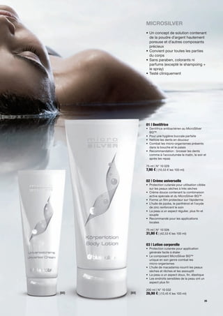 MicroSilver
              •		 n	concept	de	solution	contenant	
                U
                de	la	poudre	d'argent	hautement	
                poreuse	et	d'autres	composants	
                précieux
              •		 onvient	pour	toutes	les	parties	
                C
                du	corps	
              •		 ans	paraben,	colorants	ni		
                S
                parfums	(excepté	le	shampoing	+	
                le	spray)
              •	Testé	cliniquement	




              01 | Dentifrice
              •	 	 entifrice	antibactérien	au	MicroSilver	
                 D
                 BG™
              •	 Pour	une	hygiène	buccale	parfaite
              •	 Nettoie	les	dents	en	douceur
              •	 	 ombat	les	micro-organismes	présents	
                 C
                 dans	la	bouche	et	le	palais
              •	 	 ecommandation :	brosser	les	dents	
                 R
                 comme	à	l'accoutumée	le	matin,	le	soir	et	
                 après	les	repas	

              75	ml	|	N°	10	029
              7,90 €	|	(10,53	€	les	100	ml)


              02 | Crème universelle
              •	 	 rotection	cutanée	pour	utilisation	ciblée	
                 P
                 sur	les	peaux	sèches	à	très	sèches
              •	 	 rème	douce	contenant	la	combinaison	
                 C
                 active	spéciale	et	du	MicroSilver	BG™
              •	 Forme	un	film	protecteur	sur	l'épiderme
              •	 	 'huile	de	jojoba,	le	panthénol	et	l'oxyde	
                 L
                 de	zinc	renforcent	le	soin
              •	 	 a	peau	a	un	aspect	régulier,	plus	fin	et	
                 L
                 souple
              •	 Recommandé	pour	les	applications		 	
              	 locales

              75	ml	|	N°	10	026
              31,90 €	|	(42,53	€	les	100	ml)


              03 | Lotion corporelle
              •	 	 rotection	cutanée	pour	application	
                 P
                 générale	facile	à	étaler
              •	 	 e	composant	MicroSilver	BG™		
                 L
                 unique	en	son	genre	combat	les		
                 micro-organismes
              •	 	 'huile	de	macadamia	nourrit	les	peaux	
                 L
                 sèches	et	rêches	et	les	assouplit
              •	 	 a	peau	a	un	aspect	doux,	fin,	élastique
                 L
              •	 	 es	endroits	sensibles	de	la	peau	ont	un	
                 L
                 aspect	plus	fin

              200	ml	|	N°	10	032
[02]   [03]   26,90 €	|	(13,45	€	les	100	ml)
                                                           25
 