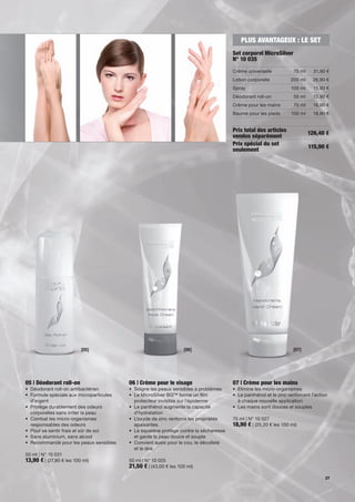 PLUS AVANTAGEUX : LE SET
                                                                                      Set corporel MicroSilver
                                                                                      N° 10 035
                                                                                      Crème universelle            75 ml     31,90 €
                                                                                      Lotion corporelle          200 ml      26,90 €
                                                                                      Spray                      100 ml      15,90 €
                                                                                      Déodorant roll-on           50 ml      13,90 €
                                                                                      Crème pour les mains         75 ml     18,90 €
                                                                                      Baume pour les pieds       100 ml      18,90 €


                                                                                      Prix total des articles              126,40 €
                                                                                      vendus séparément
                                                                                      Prix spécial du set                  115,90 €
                                                                                      seulement




                          [05]                                    [06]                                            [07]




05 | Déodorant roll-on                   06 | Crème pour le visage                    07 | Crème pour les mains
• Déodorant roll-on antibactérien        • Soigne les peaux sensibles à problèmes     • Elimine les micro-organismes
• Formule spéciale aux microparticules   • Le MicroSilver BG™ forme un lm             • Le panthénol et le zinc renforcent l'action
  d'argent                                 protecteur invisible sur l'épiderme          à chaque nouvelle application
• Protège durablement des odeurs         • Le panthénol augmente la capacité          • Les mains sont douces et souples
  corporelles sans irriter la peau         d'hydratation
• Combat les micro-organismes            • L’oxyde de zinc renforce les propriétés    75 ml | N° 10 027
  responsables des odeurs                  apaisantes.                                18,90 € | (25,20 € les 100 ml)
• Pour se sentir frais et sûr de soi     • Le squalène protège contre la sécheresse
• Sans aluminium, sans alcool              et garde la peau douce et souple
• Recommandé pour les peaux sensibles    • Convient aussi pour le cou, le décolleté
                                           et le dos
50 ml | N° 10 031
13,90 € | (27,80 € les 100 ml)           50 ml | N° 10 025
                                         21,50 € | (43,00 € les 100 ml)
                                                                                                                                  27
 