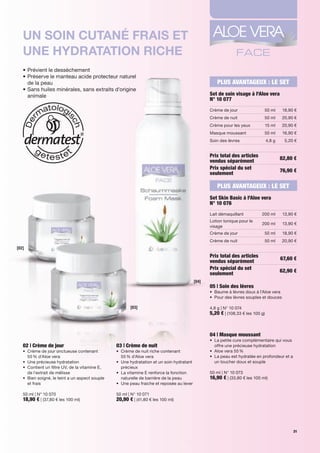 Un soin cUtané frais et
   Une hydratation riche
   •		 révient	le	dessèchement
     P
   •		 réserve	le	manteau	acide	protecteur	naturel		
     P
     de	la	peau                                                                                           PLUS AVANTAGEUX : LE SET
   •		 ans	huiles	minérales,	sans	extraits	d'origine		
     S
     animale                                                                                           Set de soin visage à l'Aloe vera
                                                                                                       N° 10 077
                                                                                                       Crème	de	jour               50	ml        18,90	€
                                                                                                       Crème	de	nuit               50	ml       20,90	€
                                                                                                       Crème	pour	les	yeux             15	ml   20,90	€
                                                                                                       Masque	moussant             50	ml        16,90	€
                                                                                                       Soin	des	lèvres                 4,8	g     5,20	€


                                                                                                       Prix total des articles                 82,80 €
                                                                                                       vendus séparément
                                                                                                       Prix spécial du set                     76,90 €
                                                                                                       seulement

                                                                                                          PLUS AVANTAGEUX : LE SET
                                                                                                       Set Skin Basic à l'Aloe vera
                                                                                                       N° 10 076
                                                                                                       Lait	démaquillant          200	ml        13,90	€
                                                                                                       Lotion	tonique	pour	le	
                                                                                                                                  200	ml        13,90	€
                                                                                                       visage
                                                                                                       Crème	de	jour               50	ml        18,90	€
                                                                                                       Crème	de	nuit               50	ml       20,90	€
[02]
                                                                                                       Prix total des articles                 67,60 €
                                                                                                       vendus séparément
                                                                                                       Prix spécial du set                     62,90 €
                                                                                                       seulement
                                                                                                [04]
                                                                                                       05 | Soin des lèvres
                                                                                                       •	 	 aume	à	lèvres	doux	à	l’Aloe	vera
                                                                                                          B
                                                                                                       •	 	 our	des	lèvres	souples	et	douces
                                                                                                          P

                                                           [03]                                        4,8	g	|	N°	10	074
                                                                                                       5,20 €	|	(108,33	€	les	100	g)



                                                                                                       04 | Masque moussant
                                                                                                       •	 	 a	petite	cure	complémentaire	qui	vous	
                                                                                                          L
   02 | Crème de jour                               03 | Crème de nuit                                    offre	une	précieuse	hydratation	
   •	 	 rème	de	jour	onctueuse	contenant		
      C                                             •	 	 rème	de	nuit	riche	contenant		
                                                       C                                               •	 Aloe	vera	55	%	
      55	%	d'Aloe	vera                                 55	%	d'Aloe	vera                                •	 	 a	peau	est	hydratée	en	profondeur	et	a	
                                                                                                          L
   •	 Une	précieuse	hydratation                     •	 	 ne	hydratation	et	un	soin	hydratant	
                                                       U                                                  un	toucher	doux	et	souple	
   •	 	 ontient	un	filtre	UV,	de	la	vitamine	E,		
      C                                                précieux
      de	l'extrait	de	mélisse                       •	 	 a	vitamine	E	renforce	la	fonction	
                                                       L                                               50	ml	|	N°	10	073
   •	 	 ien	soigné,	le	teint	a	un	aspect	souple		
      B                                                naturelle	de	barrière	de	la	peau                16,90 €	|	(33,80	€	les	100	ml)
      et	frais                                      •	 	 ne	peau	fraiche	et	reposée	au	lever
                                                       U

   50	ml	|	N°	10	070                                50	ml	|	N°	10	071
   18,90 €	|	(37,80	€	les	100	ml)                   20,90 €	|	(41,80	€	les	100	ml)




                                                                                                                                                     31
 