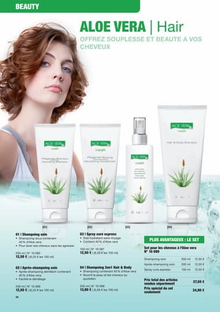 Beauty


                                              aloe vera | Hair
                                              OFFREZ SOUPLESSE ET BEAUTE A VOS
                                              CHEVEUX




                    [01]                           [02]                        [03]                       [04]

01 | Shampoing soin                           03 | Spray cure express
•	 Shampoing	doux	contenant		                 •	 Soin	hydratant	sans	rinçage
	 40	%	d'Aloe	vera                            •	 Contient	40	%	d'Aloe	vera	
                                                                                            PluS avaNtaGeuX : le Set
•	 Pour	laver	ses	cheveux	sans	les	agresser
                                              150	ml	|	N°	10	087                         Set pour les cheveux à l'aloe vera
200	ml	|	N°	10	085                            12,50 €	|	(8,33	€	les	100	ml)              N° 10 089
12,50 €	|	(6,25	€	les	100	ml)
                                                                                         Shampoing	soin            200	ml    12,50	€
                                                                                         Après-shampoing	soin      200	ml    12,50	€
02 | après-shampoing soin                     04 | Shampoing 2en1 Hair & Body
                                                                                         Spray	cure	express        150	ml    12,50	€
•	 Après-shampoing	démêlant	contenant		       •	 Shampoing	contenant	40	%	d'Aloe	vera
	 40	%	d'Aloe	vera                            •	 Nourrit	la	peau	et	les	cheveux	au		 	
•	 Facilite	le	démêlage                       	 quotidien                                Prix total des articles            37,50 €
                                                                                         vendus séparément
200	ml	|	N°	10	086                            250	ml	|	N°	10	088
12,50 €	|	(6,25	€	les	100	ml)                 13,90 €	|	(5,56	€	les	100	ml)              Prix spécial du set                34,90 €
                                                                                         seulement
34
 