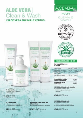 Aloe VerA |
Clean & Wash
L'ALoe verA Aux miLLe vertus




                                                                             PlUS AVANTAGeUX : le SeT
                                                                         Set Basic à l'Aloe vera
                                                                         N° 10 096
                                                                         Savon crème                    250 ml     8,90 €
                                                                         Crème pour les mains           100 ml    12,50 €
                                                                         Shampoing 2en1
                                                                                                        250 ml    13,90 €
                                                                         Hair & Body
                                                                         Gel dentifrice de soin         100 ml     5,90 €


                                                                         Prix total des articles                 41,20 €
[01]                                                                     vendus séparément
                                [03]
                                                    [04]                 Prix spécial du set                     36,90 €
                                                                         seulement
         [02]
                                                                         03 | Gel dentifrice de soin Sensitive
                                                                         • Contient 45 % d'Aloe vera
01 | Gel douche                                                          • Nettoie les gencives et les dents
• Contient 40 % d'Aloe vera                                                sensibles
• Nettoie la peau
                                                                         100 ml | N° 10 095
250 ml | N° 10 091                                                       6,50 € | (6,50 € les 100 ml)
10,50 € | (4,20 € les 100 ml)

                                                                         04 | Gel dentifrice de soin
02 | Savon crème                recharge de savon crème (pas             • Contient 48 % d'Aloe vera
• Contient 43 % d'Aloe vera     d’illustration)                          • Nettoie les dents et les gencives
• Liporestituant et hydratant   • Quantité suffisante pour 2 recharges   • Pour une haleine fraîche et agréable

250 ml | N° 10 092              500 ml | N° 10 093                       100 ml | N° 10 094
8,90 € | (3,56 € les 100 ml)    12,90 € | (25,80 € les 1 000 ml)         5,90 € | (5,90 € les 100 ml)
                                                                                                                       35
 