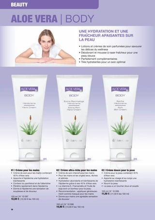 BEAUTY


ALOE VERA | BODY
                                                                     UNE HYDRATATION ET UNE
                                                                     FRAÎCHEUR APAISANTES SUR
                                                                     LA PEAU
                                                                     • Lotions et crèmes de soin parfumées pour savourer
                                                                       les délices du wellness
                                                                     • Déodorant et mousse à raser fraîcheur pour une
                                                                       peau douce
                                                                     • Parfaitement complémentaires
                                                                     • Très hydratantes pour un soin optimal




                                 [01]                                         [02]                                          [03]




01 | Crème pour les mains                    02 | Crème ultra-riche pour les mains         03 | Crème douce pour la peau
• Crème de soin pour les mains contenant     • Crème de soin intensif pour les mains       • Crème pour la peau contenant 40 %
  40 % d'Aloe vera                           • Pour les mains et les ongles secs, rêches     d'Aloe vera
• Apporte à l'épiderme une hydratation         et abîmés                                   • Apporte au visage et au corps une
  bienfaisante                               • Hydratation abondante et bienfaisante de      hydratation bienfaisante
• Contient du panthénol et de l'allantoïne     l'épiderme grâce à ses 45 % d'Aloe vera     • Nourrit la peau
• Pénètre rapidement dans l'épiderme         • La vitamine E, l'hamamélis et l'huile de    • La peau a un toucher doux et souple
• Donne à l'épiderme une sensation de          soja sont un bonheur pour la peau
  souplesse et de douceur                    • Recommandation : appliquer généreuse-       100 ml | N° 10 099
                                               ment comme masque pour les mains            11,50 € | (11,50 € les 100 ml)
100 ml | N° 10 097                           • Donne aux mains une agréable sensation
12,50 € | (12,50 € les 100 ml)                 de douceur

                                             100 ml | N° 10 098
                                             14,90 € | (14,90 € les 100 ml)
36
 